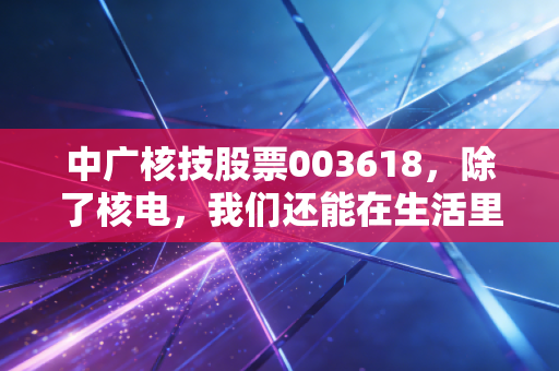 中广核技股票003618,除了核电,我们还能在生活里遇见什么?揭秘这家硬核公司的投资逻辑