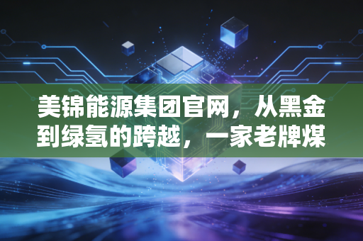 美锦能源集团官网，从黑金到绿氢的跨越，一家老牌煤企的数字化与绿色重生之路