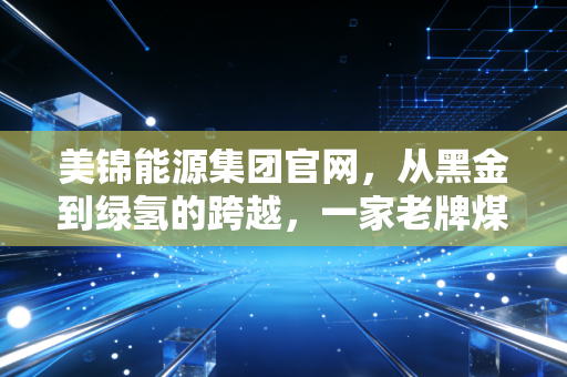 美锦能源集团官网，从黑金到绿氢的跨越，一家老牌煤企的数字化与绿色重生之路