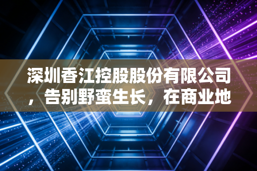 深圳香江控股股份有限公司,告别野蛮生长,在商业地产的存量时代寻找新坐标