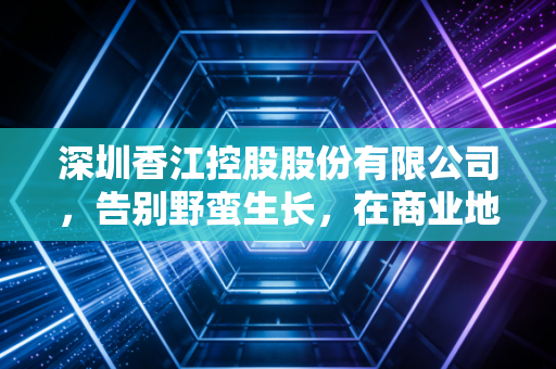 深圳香江控股股份有限公司,告别野蛮生长,在商业地产的存量时代寻找新坐标