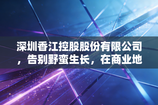 深圳香江控股股份有限公司,告别野蛮生长,在商业地产的存量时代寻找新坐标