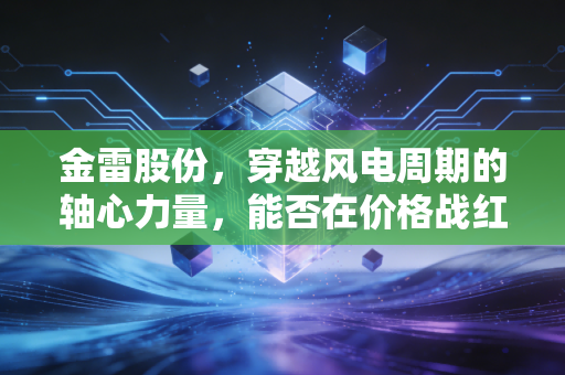 金雷股份,穿越风电周期的轴心力量,能否在价格战红海中再造第二增长曲线?