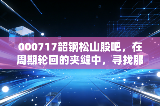 000717韶钢松山股吧,在周期轮回的夹缝中,寻找那一抹属于钢铁的倔强亮色