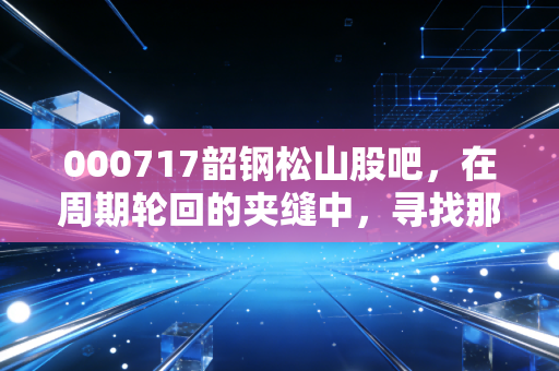 000717韶钢松山股吧,在周期轮回的夹缝中,寻找那一抹属于钢铁的倔强亮色