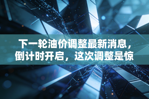 下一轮油价调整最新消息,倒计时开启,这次调整是惊喜还是惊吓?深度解析与车主生存指南
