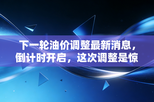 下一轮油价调整最新消息,倒计时开启,这次调整是惊喜还是惊吓?深度解析与车主生存指南