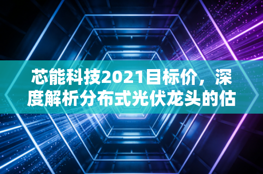 芯能科技2021目标价，深度解析分布式光伏龙头的估值逻辑与成长空间