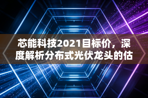 芯能科技2021目标价，深度解析分布式光伏龙头的估值逻辑与成长空间