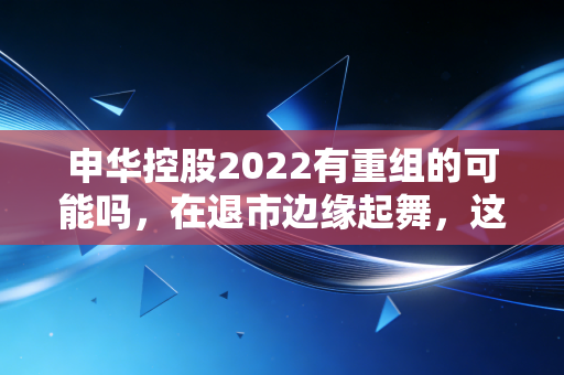 申华控股2022有重组的可能吗,在退市边缘起舞,这只老八股还能翻身吗?