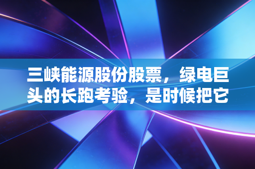 三峡能源股份股票,绿电巨头的长跑考验,是时候把它放进压箱底的资产里了吗?