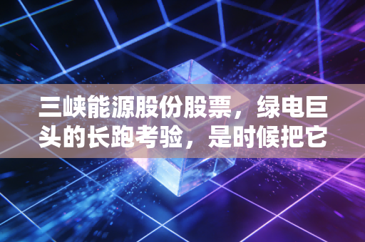 三峡能源股份股票,绿电巨头的长跑考验,是时候把它放进压箱底的资产里了吗?