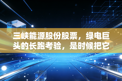三峡能源股份股票,绿电巨头的长跑考验,是时候把它放进压箱底的资产里了吗?