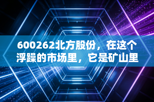 600262北方股份,在这个浮躁的市场里,它是矿山里的隐形冠军,也是被低估的硬核资产