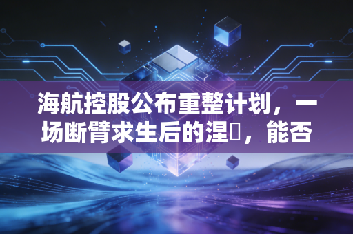 海航控股公布重整计划,一场断臂求生后的涅槃,能否飞出至暗时刻?