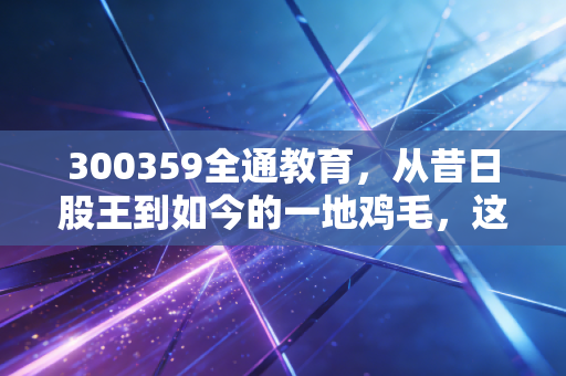300359全通教育,从昔日股王到如今的一地鸡毛,这只股教会了我们什么?