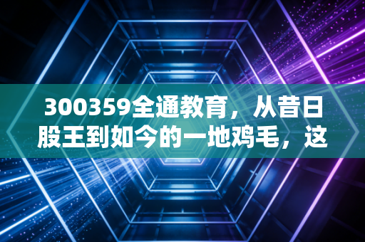 300359全通教育,从昔日股王到如今的一地鸡毛,这只股教会了我们什么?