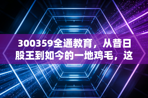 300359全通教育,从昔日股王到如今的一地鸡毛,这只股教会了我们什么?