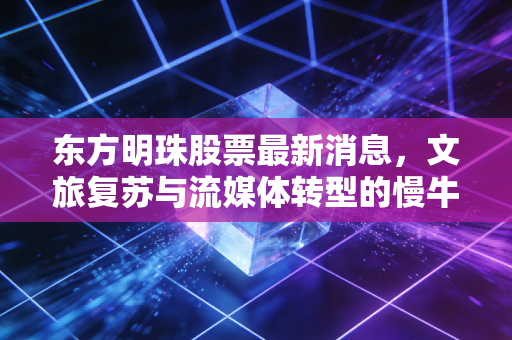 东方明珠股票最新消息,文旅复苏与流媒体转型的慢牛之路,值得我们耐心守候吗?