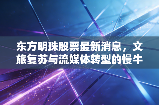 东方明珠股票最新消息,文旅复苏与流媒体转型的慢牛之路,值得我们耐心守候吗?