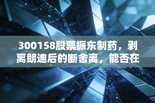 300158股票振东制药,剥离朗迪后的断舍离,能否在创新药与中药现代化中杀出一条血路?