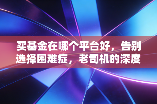 买基金在哪个平台好,告别选择困难症,老司机的深度测评与真心话