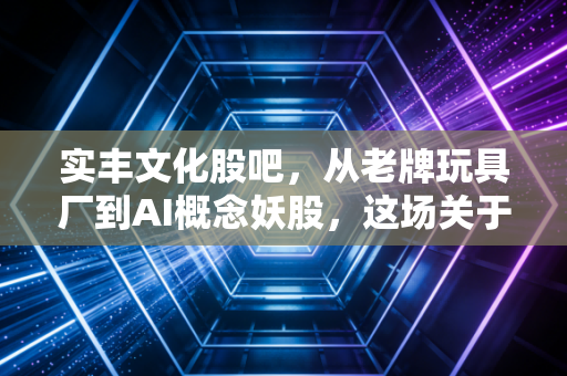 实丰文化股吧,从老牌玩具厂到AI概念妖股,这场关于未来的赌局你看懂了吗?