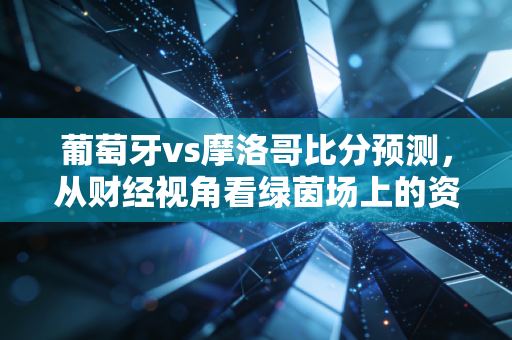 葡萄牙vs摩洛哥比分预测,从财经视角看绿茵场上的资本博弈与冷门逻辑