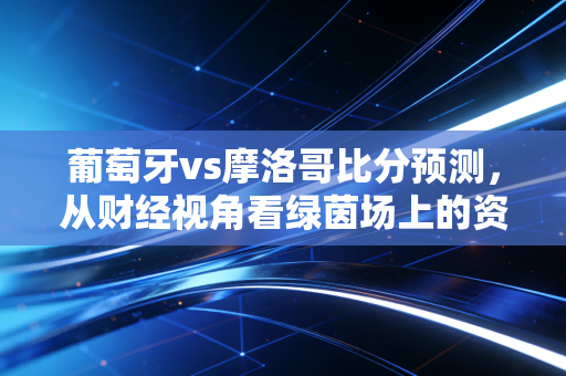 葡萄牙vs摩洛哥比分预测,从财经视角看绿茵场上的资本博弈与冷门逻辑