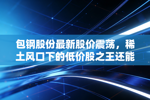 包钢股份最新股价震荡,稀土风口下的低价股之王还能不能买?