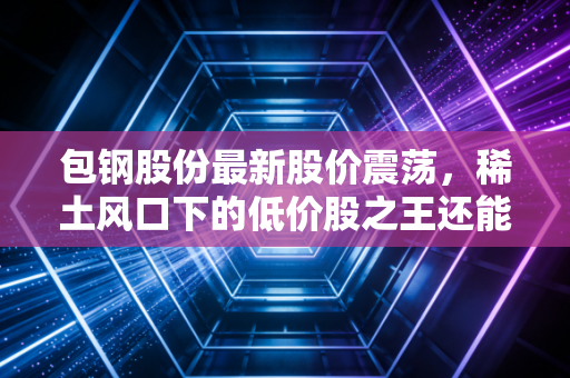 包钢股份最新股价震荡,稀土风口下的低价股之王还能不能买?