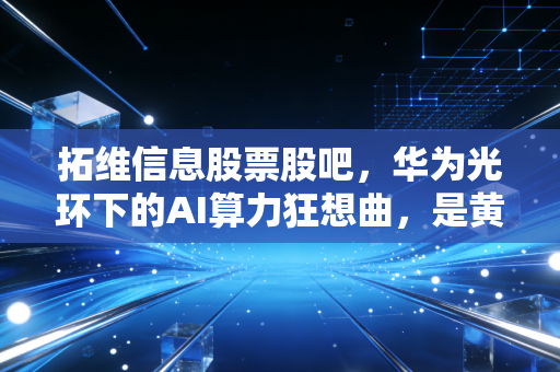 拓维信息股票股吧,华为光环下的AI算力狂想曲,是黄金坑还是接盘侠的聚会?