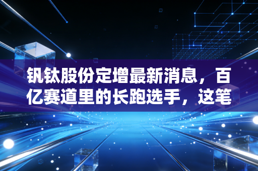 钒钛股份定增最新消息,百亿赛道里的长跑选手,这笔钱花得值不值?