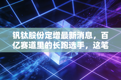 钒钛股份定增最新消息,百亿赛道里的长跑选手,这笔钱花得值不值?