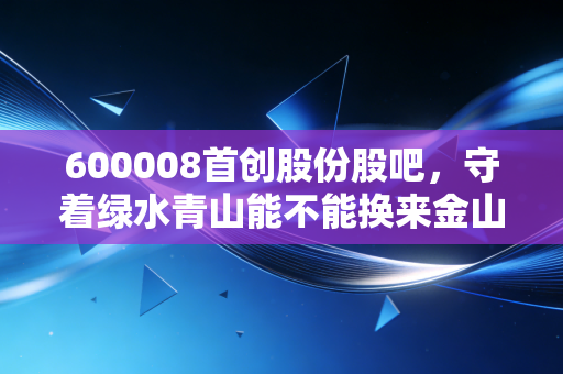 600008首创股份股吧,守着绿水青山能不能换来金山银山?聊聊这只环保老股的酸甜苦辣