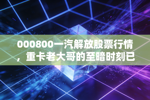 000800一汽解放股票行情,重卡老大哥的至暗时刻已过?深度复盘与投资逻辑拆解