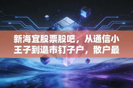 新海宜股票股吧，从通信小王子到退市钉子户，散户最后的狂欢与悲歌