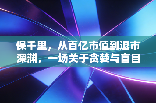 保千里，从百亿市值到退市深渊，一场关于贪婪与盲目的资本警示录