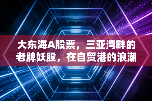 大东海A股票，三亚湾畔的老牌妖股，在自贸港的浪潮中还能翻起几朵浪花？