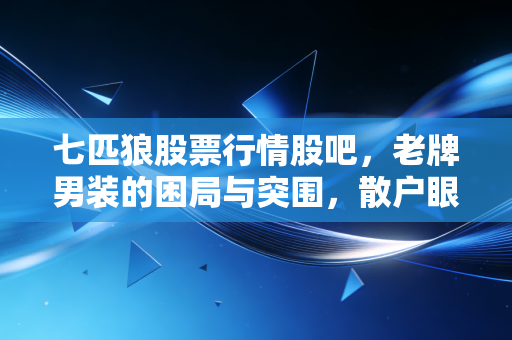 七匹狼股票行情股吧,老牌男装的困局与突围,散户眼中的夹克之王还能否狂奔?