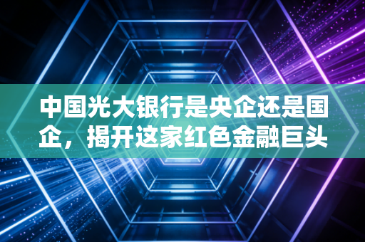 中国光大银行是央企还是国企,揭开这家红色金融巨头的真实身份
