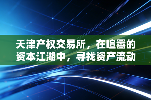 天津产权交易所,在喧嚣的资本江湖中,寻找资产流动的黄金水道