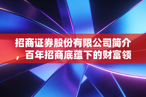 招商证券股份有限公司简介,百年招商底蕴下的财富领航者