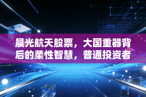 晨光航天股票,大国重器背后的柔性智慧,普通投资者该如何拥抱这份硬核浪漫?