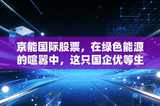 京能国际股票,在绿色能源的喧嚣中,这只国企优等生到底值不值得托付?