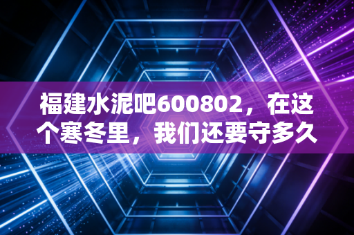 福建水泥吧600802,在这个寒冬里,我们还要守多久?——一个老股民的深度复盘与碎碎念