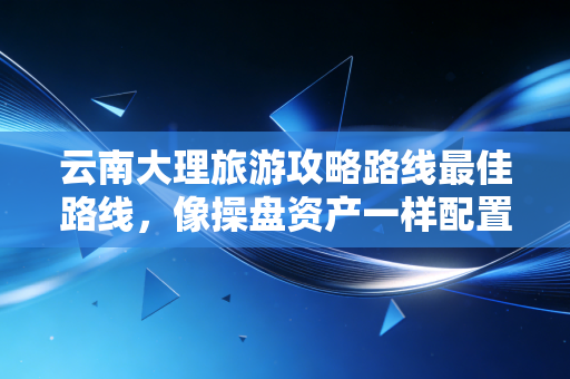 云南大理旅游攻略路线最佳路线,像操盘资产一样配置你的慢生活投资组合