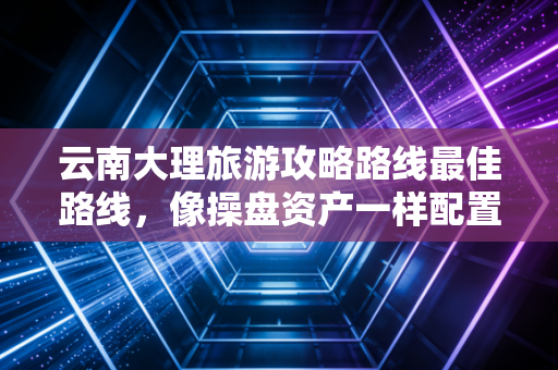 云南大理旅游攻略路线最佳路线,像操盘资产一样配置你的慢生活投资组合