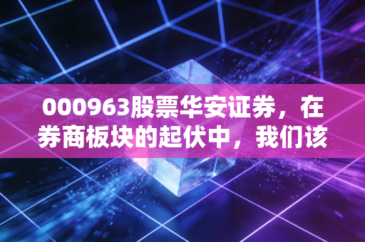 000963股票华安证券,在券商板块的起伏中,我们该如何审视这家徽商代表?