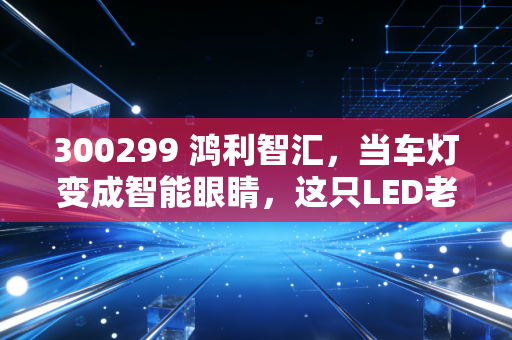 300299 鸿利智汇，当车灯变成智能眼睛，这只LED老将到底藏着什么机会？